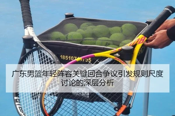 广东男篮年轻阵容关键回合争议引发规则尺度讨论的深层分析