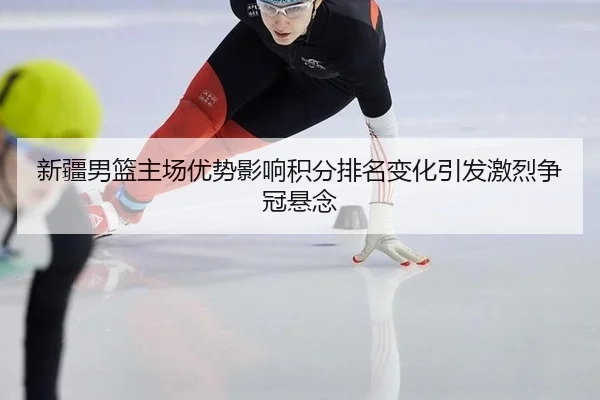 新疆男篮主场优势影响积分排名变化引发激烈争冠悬念